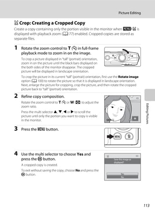 113
Picture Editing
EditingPictures
a Crop: Creating a Cropped Copy
Create a copy containing only the portion visible in the monitor when u is
displayed with playback zoom (A 77) enabled. Cropped copies are stored as
separate files.
1 Rotate the zoom control to g (i) in full-frame
playback mode to zoom in on the image.
To crop a picture displayed in “tall” (portrait) orientation,
zoom in on the picture until the black bars displayed on
the both sides of the monitor disappear. The cropped
picture will be displayed in landscape orientation.
To crop the picture in its current “tall” (portrait) orientation, first use the Rotate image
option (A 100) to rotate the picture so that it is displayed in landscape orientation.
Next, enlarge the picture for cropping, crop the picture, and then rotate the cropped
picture back to “tall” (portrait) orientation.
2 Refine copy composition.
Rotate the zoom control to g (i) or f (h) to adjust the
zoom ratio.
Press the multi selector H, I, J or K to scroll the
picture until only the portion you want to copy is visible
in the monitor.
3 Press the d button.
4 Use the multi selector to choose Yes and
press the k button.
A cropped copy is created.
To exit without saving the copy, choose No and press the
k button.
Save this image as
displayed?
Yes
No
 