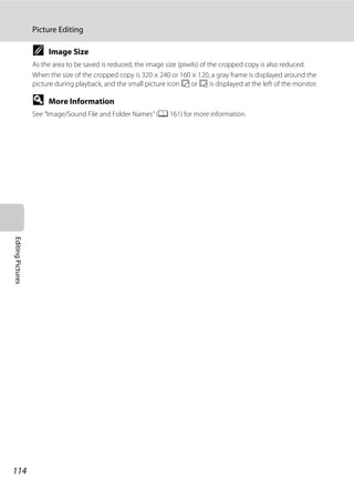 114
Picture Editing
EditingPictures
C Image Size
As the area to be saved is reduced, the image size (pixels) of the cropped copy is also reduced.
When the size of the cropped copy is 320 × 240 or 160 × 120, a gray frame is displayed around the
picture during playback, and the small picture icon B or C is displayed at the left of the monitor.
D More Information
See “Image/Sound File and Folder Names” (A 161) for more information.
 