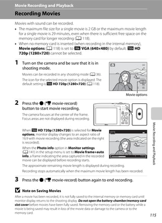 115
MovieRecordingandPlayback
Movie Recording and Playback
Recording Movies
Movies with sound can be recorded.
• The maximum file size for a single movie is 2 GB or the maximum movie length
for a single movie is 29 minutes, even when there is sufficient free space on the
memory card for longer recording (A 118).
• When no memory card is inserted (when recording in the internal memory),
Movie options (A 118) is set to y VGA (640×480) by default. x HD
720p (1280×720) cannot be selected.
1 Turn on the camera and be sure that it is in
shooting mode.
Movies can be recorded in any shooting mode (A 36).
The icon for the selected movie option is displayed. The
default setting is x HD 720p (1280×720) (A 118).
2 Press the b (e movie-record)
button to start movie recording.
The camera focuses at the center of the frame.
Focus areas are not displayed during recording.
When x HD 720p (1280×720) is selected for Movie
options, monitor display changes to an aspect ratio of
16:9 with movie recording (the area indicated on the right
is recorded).
When the Photo info option in Monitor settings
(A 141) in the setup menu is set to Movie frame+auto
info, a frame indicating the area captured in the recorded
movie can be displayed before recording starts.
The approximate remaining movie length is displayed during recording.
Recording stops automatically when the maximum movie length has been recorded.
3 Press the b (e movie-record) button again to end recording.
B Note on Saving Movies
After a movie has been recorded, it is not fully saved to the internal memory or memory card until
monitor display returns to the shooting display. Do not open the battery-chamber/memory card
slot cover before movies have been fully saved. Removing the memory card or the battery while a
movie is being saved may result in loss of the movie data or damage to the camera or to the
memory card.
99
Movie options
15s15s
 