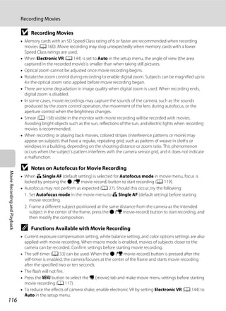 116
Recording Movies
MovieRecordingandPlayback
B Recording Movies
• Memory cards with an SD Speed Class rating of 6 or faster are recommended when recording
movies (A 160). Movie recording may stop unexpectedly when memory cards with a lower
Speed Class ratings are used.
• When Electronic VR (A 144) is set to Auto in the setup menu, the angle of view (the area
captured in the recorded movie) is smaller than when taking still pictures.
• Optical zoom cannot be adjusted once movie recording begins.
• Rotate the zoom control during recording to enable digital zoom. Subjects can be magnified up to
4× the optical zoom ratio applied before movie recording began.
• There are some degradation in image quality when digital zoom is used. When recording ends,
digital zoom is disabled.
• In some cases, movie recordings may capture the sounds of the camera, such as the sounds
produced by the zoom control operation, the movement of the lens during autofocus, or the
aperture control when the brightness changes.
• Smear (A 158) visible in the monitor with movie recording will be recorded with movies.
Avoiding bright objects such as the sun, reflections of the sun, and electric lights when recording
movies is recommended.
• When recording or playing back movies, colored stripes (interference patterns or moiré) may
appear on subjects that have a regular, repeating grid, such as pattern of weave in cloths or
windows in a building, depending on the shooting distance or zoom ratio. This phenomenon
occurs when the subject’s pattern interferes with the camera sensor grid, and it does not indicate
a malfunction.
B Notes on Autofocus for Movie Recording
• When A Single AF (default setting) is selected for Autofocus mode in movie menu, focus is
locked by pressing the b (e movie-record) button to start recording (A 119).
• Autofocus may not perform as expected (A 27). Should this occur, try the following:
1. Set Autofocus mode in the movie menu to A Single AF (default setting) before starting
movie recording.
2. Frame a different subject positioned at the same distance from the camera as the intended
subject in the center of the frame, press the b (e movie-record) button to start recording, and
then modify the composition.
C Functions Available with Movie Recording
• Current exposure compensation setting, white balance setting, and color options settings are also
applied with movie recording. When macro mode is enabled, movies of subjects closer to the
camera can be recorded. Confirm settings before starting movie recording.
• The self-timer (A 33) can be used. When the b (e movie-record) button is pressed after the
self-timer is enabled, the camera focuses at the center of the frame and starts movie recording
after the specified two or ten seconds.
• The flash will not fire.
• Press the d button to select the D (movie) tab and make movie menu settings before starting
movie recording (A 117).
• To reduce the effects of camera shake, enable electronic VR by setting Electronic VR (A 144) to
Auto in the setup menu.
 