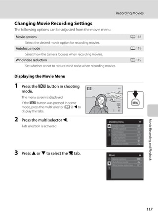117
Recording Movies
MovieRecordingandPlayback
Changing Movie Recording Settings
The following options can be adjusted from the movie menu.
Displaying the Movie Menu
1 Press the d button in shooting
mode.
The menu screen is displayed.
If the d button was pressed in scene
mode, press the multi selector (A 9) J to
display the tabs.
2 Press the multi selector J.
Tab selection is activated.
3 Press H or I to select the D tab.
Movie options A 118
Select the desired movie option for recording movies.
Autofocus mode A 119
Select how the camera focuses when recording movies.
Wind noise reduction A 119
Set whether or not to reduce wind noise when recording movies.
99
Shooting menu
White balance
Continuous
AF area mode
Autofocus mode
ISO sensitivity
Color options
Image mode
Movie
Movie options
Autofocus mode
Wind noise reduction
 