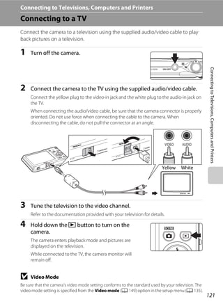 121
ConnectingtoTelevisions,ComputersandPrinters
Connecting to Televisions, Computers and Printers
Connecting to a TV
Connect the camera to a television using the supplied audio/video cable to play
back pictures on a television.
1 Turn off the camera.
2 Connect the camera to the TV using the supplied audio/video cable.
Connect the yellow plug to the video-in jack and the white plug to the audio-in jack on
the TV.
When connecting the audio/video cable, be sure that the camera connector is properly
oriented. Do not use force when connecting the cable to the camera. When
disconnecting the cable, do not pull the connector at an angle.
3 Tune the television to the video channel.
Refer to the documentation provided with your television for details.
4 Hold down the c button to turn on the
camera.
The camera enters playback mode and pictures are
displayed on the television.
While connected to the TV, the camera monitor will
remain off.
B Video Mode
Be sure that the camera’s video mode setting conforms to the standard used by your television. The
video mode setting is specified from the Video mode (A 149) option in the setup menu (A 135).
WhiteYellow
 