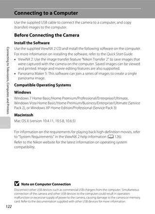 122
ConnectingtoTelevisions,ComputersandPrinters
Connecting to a Computer
Use the supplied USB cable to connect the camera to a computer, and copy
(transfer) images to the computer.
Before Connecting the Camera
Install the Software
Use the supplied ViewNX 2 CD and install the following software on the computer.
For more information on installing the software, refer to the Quick Start Guide.
• ViewNX 2: Use the image transfer feature “Nikon Transfer 2” to save images that
were captured with the camera on the computer. Saved images can be viewed
and printed. Image and movie editing features are also supported.
• Panorama Maker 5: This software can join a series of images to create a single
panorama image.
Compatible Operating Systems
Windows
Windows 7 Home Basic/Home Premium/Professional/Enterprise/Ultimate,
Windows Vista Home Basic/Home Premium/Business/Enterprise/Ultimate (Service
Pack 2), or Windows XP Home Edition/Professional (Service Pack 3)
Macintosh
Mac OS X (version 10.4.11, 10.5.8, 10.6.5)
For information on the requirements for playing back high-definition movies, refer
to “System Requirements” in the ViewNX 2 help information (A 126).
Refer to the Nikon website for the latest information on operating system
compatibility.
B Note on Computer Connection
Disconnect other USB devices such as commercial USB chargers from the computer. Simultaneous
connection of the camera and other USB devices to the computer could result in operation
malfunction or excessive supply of power to the camera, causing damage to the camera or memory
card. Refer to the documentation supplied with other USB devices for more information.
 