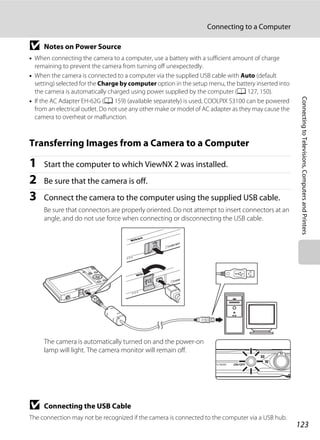 123
Connecting to a Computer
ConnectingtoTelevisions,ComputersandPrinters
B Notes on Power Source
• When connecting the camera to a computer, use a battery with a sufficient amount of charge
remaining to prevent the camera from turning off unexpectedly.
• When the camera is connected to a computer via the supplied USB cable with Auto (default
setting) selected for the Charge by computer option in the setup menu, the battery inserted into
the camera is automatically charged using power supplied by the computer (A 127, 150).
• If the AC Adapter EH-62G (A 159) (available separately) is used, COOLPIX S3100 can be powered
from an electrical outlet. Do not use any other make or model of AC adapter as they may cause the
camera to overheat or malfunction.
Transferring Images from a Camera to a Computer
1 Start the computer to which ViewNX 2 was installed.
2 Be sure that the camera is off.
3 Connect the camera to the computer using the supplied USB cable.
Be sure that connectors are properly oriented. Do not attempt to insert connectors at an
angle, and do not use force when connecting or disconnecting the USB cable.
The camera is automatically turned on and the power-on
lamp will light. The camera monitor will remain off.
B Connecting the USB Cable
The connection may not be recognized if the camera is connected to the computer via a USB hub.
 