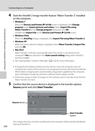 124
Connecting to a Computer
ConnectingtoTelevisions,ComputersandPrinters
4 Start the ViewNX 2 image transfer feature “Nikon Transfer 2” installed
on the computer.
• Windows 7
When the Devices and Printers K S3100 screen is displayed, click Change
program under Import pictures and videos. Select Import File using
Nikon Transfer 2 in the Change program dialog and click OK.
Double-click Import File on the Devices and Printers K S3100 screen.
• Windows Vista
When the AutoPlay dialog is displayed, click Import File using Nikon Transfer 2.
• Windows XP
When the action selection dialog is displayed, select Nikon Transfer 2 Import File,
and click OK.
• Mac OS X
Nikon Transfer 2 will start automatically when the camera is connected to the
computer if Yes was selected in the Auto-Launch setting dialog when ViewNX 2
was first installed.
• See “Starting Nikon Transfer 2 Manually” (A 126) for more information.
• If charge for the battery inserted into the camera is low, the computer may not
recognize the camera. If the camera is not recognized, pictures will not be transferred.
When battery charging starts automatically using power supplied by the computer,
wait until battery charge has reached a sufficient level to begin transfer.
• If there are a large number of images on the memory card, it may take some time for
Nikon Transfer 2 to start.
5 Confirm that the source device is displayed in the transfer options
Source panel and click Start Transfer.
Any images that have not been transferred to the computer will be transferred (default
setting of ViewNX 2).
Start Transfer
button
Source device
 