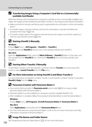 126
Connecting to a Computer
ConnectingtoTelevisions,ComputersandPrinters
C Transferring Images Using a Computer’s Card Slot or a Commercially-
available Card Reader
When the memory card is inserted into a computer’s card slot or into a commercially-available card
reader, the images can be transferred using “Nikon Transfer 2”, the image transfer feature of ViewNX 2.
• Make sure that the memory card being used is supported by the card reader or other card reading
device.
• To transfer images, insert the memory card into the card reader or card slot and follow the
procedure from step 4 (A 124).
• To transfer images saved in the camera’s internal memory, the images must first be copied to a
memory card using the camera (A 103).
D Starting ViewNX 2 Manually
Windows
Choose Start menu > All Programs > ViewNX 2 > ViewNX 2.
Double-clicking the ViewNX 2 shortcut icon on the desktop will also start ViewNX 2.
Mac OS X
Open the Applications folder, open the Nikon Software > ViewNX 2 folders in that order, and
then double-click the ViewNX 2 icon. Clicking the ViewNX 2 icon on the Dock will also start
ViewNX 2.
D Starting Nikon Transfer 2 Manually
To start Nikon Transfer 2, first start ViewNX 2, and then click the Transfer icon at the top of the
screen or select Launch Transfer from the File menu.
D For More Information on Using ViewNX 2 and Nikon Transfer 2
For more information on ViewNX 2 or Nikon Transfer 2, start ViewNX 2 or Nikon Transfer 2 and select
ViewNX 2 Help from the Help menu.
D Panorama Creation with Panorama Maker 5
• Use a series of pictures taken in Panorama assist scene mode (A 62) to create a single
panorama photo with Panorama Maker 5.
• Panorama Maker 5 can be installed on a computer using the supplied ViewNX 2 CD.
• After installation is complete, follow the procedure described below to start Panorama Maker 5.
Windows
Choose Start menu>All Programs>ArcSoft Panorama Maker 5>Panorama Maker 5.
Mac OS X
Open Applications and double-click the Panorama Maker 5 icon.
• For more information on using Panorama Maker 5, refer to the on-screen instructions and help
information contained in Panorama Maker 5.
D Image File Names and Folder Names
See “Image/Sound File and Folder Names” (A 161) for more information.
 