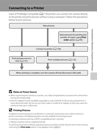 129
ConnectingtoTelevisions,ComputersandPrinters
Connecting to a Printer
Users of PictBridge-compatible (A 176) printers can connect the camera directly
to the printer and print pictures without using a computer. Follow the procedures
below to print pictures.
B Notes on Power Source
• When connecting the camera to a printer, use a fully charged battery to prevent the camera from
turning off unexpectedly.
• If the AC Adapter EH-62G (available separately) is used, COOLPIX S3100 can be powered from a
home electrical outlet. Do not use any other make or model of AC adapter as they may cause the
camera to heat up or malfunction.
D Printing Pictures
In addition to printing pictures transferred to a computer and printing over a direct camera-to-
printer connection, the following options are also available for printing pictures:
• Inserting a memory card into a DPOF-compatible printer’s card slot
• Taking a memory card to a digital photo lab
For printing using these methods, specify the pictures and the number of prints each to the memory
card using the Print order option in the playback menu (A 93).
Take pictures
Select pictures for printing and
number of copies using Print
order option (A 93)
Connect to printer (A 130)
Print pictures one at a
time (A 131)
Print multiple pictures (A 132)
When printing is complete, turn the camera off and disconnect USB cable
 