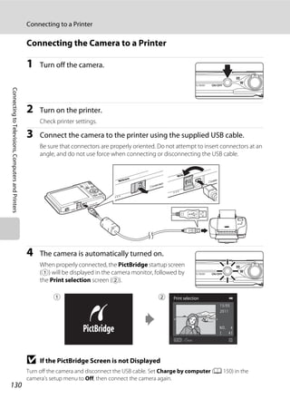 130
Connecting to a Printer
ConnectingtoTelevisions,ComputersandPrinters
Connecting the Camera to a Printer
1 Turn off the camera.
2 Turn on the printer.
Check printer settings.
3 Connect the camera to the printer using the supplied USB cable.
Be sure that connectors are properly oriented. Do not attempt to insert connectors at an
angle, and do not use force when connecting or disconnecting the USB cable.
4 The camera is automatically turned on.
When properly connected, the PictBridge startup screen
(1) will be displayed in the camera monitor, followed by
the Print selection screen (2).
B If the PictBridge Screen is not Displayed
Turn off the camera and disconnect the USB cable. Set Charge by computer (A 150) in the
camera’s setup menu to Off, then connect the camera again.
Print selection
4
15/05
2011
1 2
 