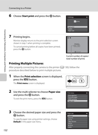 132
Connecting to a Printer
ConnectingtoTelevisions,ComputersandPrinters
6 Choose Start print and press the k button.
7 Printing begins.
Monitor display returns to the print selection screen
shown in step 1 when printing is complete.
To cancel printing before all copies have been printed,
press the k button.
Printing Multiple Pictures
After properly connecting the camera to the printer (A 130), follow the
procedure described below to print multiple pictures.
1 When the Print selection screen is displayed,
press the d button.
The Print menu screen is displayed.
2 Use the multi selector to choose Paper size
and press the k button.
To exit the print menu, press the d button.
3 Choose the desired paper size and press the
k button.
To specify paper size using printer settings, choose
Default in the paper size menu.
PictBridge
Paper size
Copies
Start print
prints005
Printing
Cancel
Current number of copies/
total number of prints
Print selection
DPOF printing
Paper size
Print all images
Print menu
Paper size
Default
100×150 mm
4×6 in.
8×10 in.
Letter
5×7 in.
3.5×5 in.
 