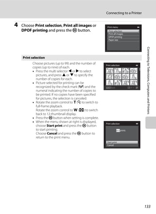 133
Connecting to a Printer
ConnectingtoTelevisions,ComputersandPrinters
4 Choose Print selection, Print all images or
DPOF printing and press the k button.
Print selection
Choose pictures (up to 99) and the number of
copies (up to nine) of each.
• Press the multi selector J or K to select
pictures, and press H or I to specify the
number of copies for each.
• Picture selected for printing can be
recognized by the check mark (y) and the
numeral indicating the number of copies to
be printed. If no copies have been specified
for pictures, the selection is canceled.
• Rotate the zoom control to g (i) to switch to
full-frame playback.
Rotate the zoom control to f (h) to switch
back to 12-thumbnail display.
• Press the k button when setting is complete.
• When the menu shown at right is displayed,
choose Start print and press the k button
to start printing.
Choose Cancel and press the k button to
return to the print menu.
Print menu
Print selection
DPOF printing
Paper size
Print all images
Back
Print selection
Print selection
Cancel
Start print
prints003
 