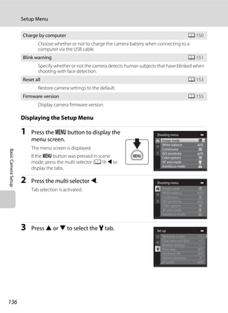 136
Setup Menu
BasicCameraSetup
Displaying the Setup Menu
1 Press the d button to display the
menu screen.
The menu screen is displayed.
If the d button was pressed in scene
mode, press the multi selector (A 9) J to
display the tabs.
2 Press the multi selector J.
Tab selection is activated.
3 Press H or I to select the z tab.
Charge by computer A 150
Choose whether or not to charge the camera battery when connecting to a
computer via the USB cable.
Blink warning A 151
Specify whether or not the camera detects human subjects that have blinked when
shooting with face detection.
Reset all A 153
Restore camera settings to the default.
Firmware version A 155
Display camera firmware version.
Shooting menu
Image mode
White balance
Continuous
AF area mode
Autofocus mode
ISO sensitivity
Color options
Shooting menu
White balance
Continuous
AF area mode
Autofocus mode
ISO sensitivity
Color options
Image mode
Set up
Welcome screen
Time zone and date
Monitor settings
Motion detection
AF assist
Print date
Electronic VR
 