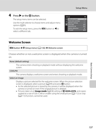 137
Setup Menu
BasicCameraSetup
4 Press K or the k button.
The setup menu items can be selected.
Use the multi selector to choose items and adjust menu
options (A 9).
To exit the setup menu, press the d button or J to
select a different tab.
Welcome Screen
Choose whether or not a welcome screen is displayed when the camera is turned
on.
d button M z (Setup menu) (A 136) M Welcome screen
None (default setting)
The camera enters shooting or playback mode without displaying the welcome
screen.
COOLPIX
The camera displays a welcome screen and enters shooting or playback mode.
Select an image
Displays a picture selected for the welcome screen. When the picture selection
screen is displayed, select a picture (A 99) and press k button.
• As the selected picture is stored by the camera, it will be displayed when the
camera is turned on even if the original picture is deleted.
• Pictures taken at an Image mode (A 38) setting of P 4224×2376, and copies
created at a size of 320 × 240 or smaller using the small picture (A 112) or crop
(A 113) function, cannot be used.
Welcome screen
Time zone and date
Monitor settings
Motion detection
AF assist
Print date
Electronic VR
Set up
 