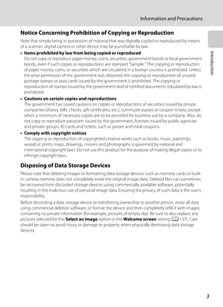 3
Information and Precautions
Introduction
Notice Concerning Prohibition of Copying or Reproduction
Note that simply being in possession of material that was digitally copied or reproduced by means
of a scanner, digital camera or other device may be punishable by law.
• Items prohibited by law from being copied or reproduced
Do not copy or reproduce paper money, coins, securities, government bonds or local government
bonds, even if such copies or reproductions are stamped “Sample.” The copying or reproduction
of paper money, coins, or securities which are circulated in a foreign country is prohibited. Unless
the prior permission of the government was obtained, the copying or reproduction of unused
postage stamps or post cards issued by the government is prohibited. The copying or
reproduction of stamps issued by the government and of certified documents stipulated by law is
prohibited.
• Cautions on certain copies and reproductions
The government has issued cautions on copies or reproductions of securities issued by private
companies (shares, bills, checks, gift certificates, etc.), commuter passes or coupon tickets, except
when a minimum of necessary copies are to be provided for business use by a company. Also, do
not copy or reproduce passports issued by the government, licenses issued by public agencies
and private groups, ID cards and tickets, such as passes and meal coupons.
• Comply with copyright notices
The copying or reproduction of copyrighted creative works such as books, music, paintings,
woodcut prints, maps, drawings, movies and photographs is governed by national and
international copyright laws. Do not use this product for the purpose of making illegal copies or to
infringe copyright laws.
Disposing of Data Storage Devices
Please note that deleting images or formatting data storage devices such as memory cards or built-
in camera memory does not completely erase the original image data. Deleted files can sometimes
be recovered from discarded storage devices using commercially available software, potentially
resulting in the malicious use of personal image data. Ensuring the privacy of such data is the user’s
responsibility.
Before discarding a data storage device or transferring ownership to another person, erase all data
using commercial deletion software, or format the device and then completely refill it with images
containing no private information (for example, pictures of empty sky). Be sure to also replace any
pictures selected for the Select an image option in the Welcome screen setting (A 137). Care
should be taken to avoid injury or damage to property when physically destroying data storage
devices.
 