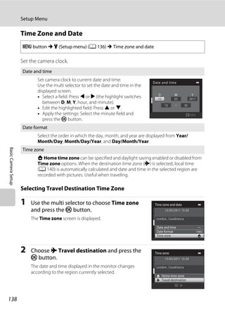 138
Setup Menu
BasicCameraSetup
Time Zone and Date
Set the camera clock.
Selecting Travel Destination Time Zone
1 Use the multi selector to choose Time zone
and press the k button.
The Time zone screen is displayed.
2 Choose x Travel destination and press the
k button.
The date and time displayed in the monitor changes
according to the region currently selected.
d button M z (Setup menu) (A 136) M Time zone and date
Date and time
Set camera clock to current date and time.
Use the multi selector to set the date and time in the
displayed screen.
• Select a field: Press J or K (the highlight switches
between D, M, Y, hour, and minute).
• Edit the highlighted field: Press H or I.
• Apply the settings: Select the minute field and
press the k button.
Date format
Select the order in which the day, month, and year are displayed from Year/
Month/Day, Month/Day/Year, and Day/Month/Year.
Time zone
w Home time zone can be specified and daylight saving enabled or disabled from
Time zone options. When the destination time zone (x) is selected, local time
(A 140) is automatically calculated and date and time in the selected region are
recorded with pictures. Useful when traveling.
Date and time
M YD
Edit
Time zone and date
Date format
Date and time
Time zone
Time zone
Home time zone
Travel destination
 