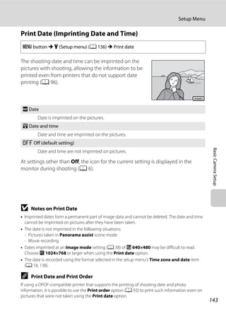 143
Setup Menu
BasicCameraSetup
Print Date (Imprinting Date and Time)
The shooting date and time can be imprinted on the
pictures with shooting, allowing the information to be
printed even from printers that do not support date
printing (A 96).
At settings other than Off, the icon for the current setting is displayed in the
monitor during shooting (A 6).
B Notes on Print Date
• Imprinted dates form a permanent part of image data and cannot be deleted. The date and time
cannot be imprinted on pictures after they have been taken.
• The date is not imprinted in the following situations:
- Pictures taken in Panorama assist scene mode
- Movie recording
• Dates imprinted at an Image mode setting (A 38) of O 640×480 may be difficult to read.
Choose N 1024×768 or larger when using the Print date option.
• The date is recorded using the format selected in the setup menu’s Time zone and date item
(A 18, 138).
C Print Date and Print Order
If using a DPOF-compatible printer that supports the printing of shooting date and photo
information, it is possible to use the Print order option (A 93) to print such information even on
pictures that were not taken using the Print date option.
d button M z (Setup menu) (A 136) M Print date
f Date
Date is imprinted on the pictures.
S Date and time
Date and time are imprinted on the pictures.
k Off (default setting)
Date and time are not imprinted on pictures.
15.05.201115.05.2011
 