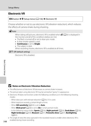 144
Setup Menu
BasicCameraSetup
Electronic VR
Choose whether or not to use electronic VR (vibration reduction), which reduces
the effects of camera shake during shooting.
B Notes on Electronic Vibration Reduction
• The effectiveness of electronic VR decreases as camera shake increases.
• The picture taken using electronic VR may be somewhat “grainy” in appearance.
• Electronic VR does not function under the following conditions or in the following shooting
modes:
- When slow sync with red-eye reduction (A 56, 57) is used.
- When exposure exceeds a certain length of time.
- When ISO sensitivity (A 44) is set to Auto.
- When Blink proof (A 68) is set to On in smart portrait mode.
- In the following scene modes: Sports (A 56), Night portrait (A 56), Dusk/dawn (A 58),
Night landscape (A 58), Museum (A 61), Fireworks show (A 61), Backlighting
(A 62).
• The angle of view (the area captured in the recorded movie) is smaller when electronic VR is
enabled during movie recording.
d button M z (Setup menu) (A 136) M Electronic VR
w Auto
When taking still pictures, electronic VR is enabled when R (A 6) is displayed in
the monitor and all of the conditions below are met.
• The flash is turned off or set to slow sync mode.
• A slow shutter speed is used.
• Continuous is set to Single.
• The subject is dark.
When recording movies, electronic VR is enabled at all times.
k Off (default setting)
Electronic VR is disabled.
 