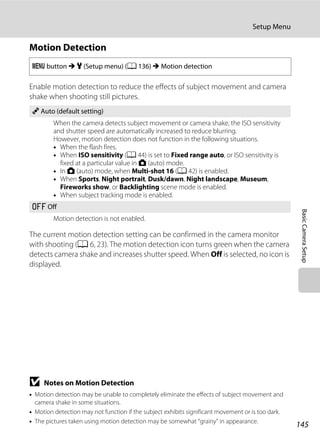145
Setup Menu
BasicCameraSetup
Motion Detection
Enable motion detection to reduce the effects of subject movement and camera
shake when shooting still pictures.
The current motion detection setting can be confirmed in the camera monitor
with shooting (A 6, 23). The motion detection icon turns green when the camera
detects camera shake and increases shutter speed. When Off is selected, no icon is
displayed.
B Notes on Motion Detection
• Motion detection may be unable to completely eliminate the effects of subject movement and
camera shake in some situations.
• Motion detection may not function if the subject exhibits significant movement or is too dark.
• The pictures taken using motion detection may be somewhat “grainy” in appearance.
d button M z (Setup menu) (A 136) M Motion detection
U Auto (default setting)
When the camera detects subject movement or camera shake, the ISO sensitivity
and shutter speed are automatically increased to reduce blurring.
However, motion detection does not function in the following situations.
• When the flash fires.
• When ISO sensitivity (A 44) is set to Fixed range auto, or ISO sensitivity is
fixed at a particular value in A (auto) mode.
• In A (auto) mode, when Multi-shot 16 (A 42) is enabled.
• When Sports, Night portrait, Dusk/dawn, Night landscape, Museum,
Fireworks show, or Backlighting scene mode is enabled.
• When subject tracking mode is enabled.
k Off
Motion detection is not enabled.
 