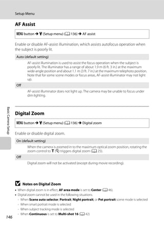 146
Setup Menu
BasicCameraSetup
AF Assist
Enable or disable AF-assist illumination, which assists autofocus operation when
the subject is poorly lit.
Digital Zoom
Enable or disable digital zoom.
B Notes on Digital Zoom
• When digital zoom is in effect, AF area mode is set to Center (A 46).
• Digital zoom cannot be used in the following situations.
- When Scene auto selector, Portrait, Night portrait, or Pet portrait scene mode is selected
- When smart portrait mode is selected
- When subject tracking mode is selected
- When Continuous is set to Multi-shot 16 (A 42)
d button M z (Setup menu) (A 136) M AF assist
Auto (default setting)
AF-assist illumination is used to assist the focus operation when the subject is
poorly lit. The illuminator has a range of about 1.9 m (6 ft. 3 in.) at the maximum
wide-angle position and about 1.1 m (3 ft. 7 in.) at the maximum telephoto position.
Note that for some scene modes or focus areas, AF-assist illuminator may not light
up.
Off
AF-assist illuminator does not light up. The camera may be unable to focus under
dim lighting.
d button M z (Setup menu) (A 136) M Digital zoom
On (default setting)
When the camera is zoomed in to the maximum optical zoom position, rotating the
zoom control to g (i) triggers digital zoom (A 25).
Off
Digital zoom will not be activated (except during movie recording).
 
