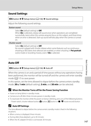 147
Setup Menu
BasicCameraSetup
Sound Settings
Adjust the following sound settings.
Auto Off
When the camera is on and a period of time passes without any operations having
been performed, the monitor will be turned off and the camera will enter standby
mode (A 17) to save power.
In this option, set the time allowed to elapse before the camera enters standby
mode. 30 s, 1 min (default setting), 5 min, and 30 min can be selected.
C When the Monitor Turns off for the Power Saving Function
• Power-on lamp blinks in standby mode.
• Camera turns off after three minutes passes in standby mode.
• To reactivate the monitor while the power on lamp is blinking, press any of the following buttons:
- Power switch, shutter-release button, A button, c button or b (e movie-record) button
C Auto Off Settings
The time allowed to elapse before the camera enters standby mode is fixed in the following
situations:
• When a menu is displayed: three minutes
• During slide show playback: up to 30 minutes
• When the AC adapter EH-62G is connected: 30 minutes
d button M z (Setup menu) (A 136) M Sound settings
Button sound
Select On (default setting) or Off.
When On is selected, a beep will sound once when operations are completed
successfully, twice when the camera acquires focus on the subject, and three times
when an error is detected. Start-up sound will also play when the camera is turned
on.
Shutter sound
Select On (default setting) or Off.
No sound is played with shutter release when some features such as continuous
shooting or BSS (best shot selector) are enabled, or when shooting in Pet portrait
scene mode or recording movies, even if On is selected.
d button M z (Setup menu) (A 136) M Auto off
 