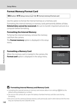 148
Setup Menu
BasicCameraSetup
Format Memory/Format Card
Use this option to format the internal memory or a memory card.
Formatting the internal memory or memory cards permanently deletes all data.
Deleted data cannot be recovered. Be sure to transfer important pictures to a
computer before formatting.
Formatting the Internal Memory
To format the internal memory, remove the memory
card from the camera.
The Format memory option is displayed in the setup
menu.
Formatting a Memory Card
When the memory card is inserted in the camera, the
Format card option is displayed in the setup menu.
B Formatting Internal Memory and Memory Cards
• Formatting the internal memory or memory card restores album icon settings (A 84) to the
default setting (displayed as number).
• Do not turn the camera off, or open the battery-chamber/memory card slot cover during
formatting.
• Be sure to use this camera to format memory cards previously used in other devices the first time
they are inserted into the COOLPIX S3100.
d button M z (Setup menu) (A 136) M Format memory/Format card
Format memory
Format
No
All images will
be deleted! OK?
Format card
Format
No
All images will
be deleted! OK?
 