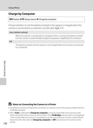 150
Setup Menu
BasicCameraSetup
Charge by Computer
Choose whether or not the battery inserted in the camera is charged when the
camera is connected to a computer via USB cable (A 127).
B Notes on Connecting the Camera to a Printer
• The battery cannot be charged with connection to a printer, even if the printer complies with the
PictBridge standard.
• When Auto is selected for Charge by computer, it may be impossible to print pictures with
direct connection of the camera to some printers. If the PictBridge startup screen is not displayed
in the monitor after the camera is connected to a printer and turned on, turn the camera off and
disconnect the USB cable. Set Charge by computer to Off and reconnect the camera to the
printer.
d button M z (Setup menu) M Charge by computer
Auto (default setting)
When the camera is connected to a computer that is running, the battery inserted
into the camera is automatically charged using power supplied by the computer.
Off
The battery inserted into the camera is not charged when the camera is connected
to a computer.
 