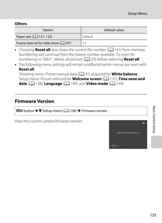 155
Setup Menu
BasicCameraSetup
Others
• Choosing Reset all also clears the current file number (A 161) from memory.
Numbering will continue from the lowest number available. To reset file
numbering to “0001”, delete all pictures (A 29) before selecting Reset all.
• The following menu settings will remain unaffected when menus are reset with
Reset all.
Shooting menu: Preset manual data (A 41) acquired for White balance
Setup menu: Picture selected for Welcome screen (A 137), Time zone and
date (A 138), Language (A 149), and Video mode (A 149)
Firmware Version
View the current camera firmware version.
Option Default value
Paper size (A 131, 132) Default
Frame interval for slide show (A 97) 3 s
d button M z (Setup menu) (A 136) M Firmware version
Back
 