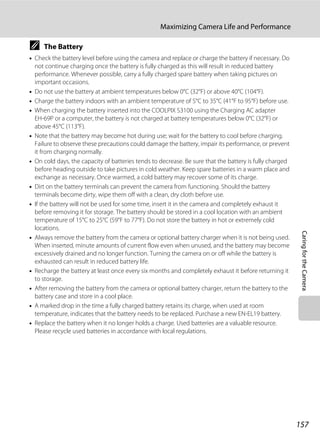 157
Maximizing Camera Life and Performance
CaringfortheCamera
C The Battery
• Check the battery level before using the camera and replace or charge the battery if necessary. Do
not continue charging once the battery is fully charged as this will result in reduced battery
performance. Whenever possible, carry a fully charged spare battery when taking pictures on
important occasions.
• Do not use the battery at ambient temperatures below 0°C (32°F) or above 40°C (104°F).
• Charge the battery indoors with an ambient temperature of 5°C to 35°C (41°F to 95°F) before use.
• When charging the battery inserted into the COOLPIX S3100 using the Charging AC adapter
EH-69P or a computer, the battery is not charged at battery temperatures below 0°C (32°F) or
above 45°C (113°F).
• Note that the battery may become hot during use; wait for the battery to cool before charging.
Failure to observe these precautions could damage the battery, impair its performance, or prevent
it from charging normally.
• On cold days, the capacity of batteries tends to decrease. Be sure that the battery is fully charged
before heading outside to take pictures in cold weather. Keep spare batteries in a warm place and
exchange as necessary. Once warmed, a cold battery may recover some of its charge.
• Dirt on the battery terminals can prevent the camera from functioning. Should the battery
terminals become dirty, wipe them off with a clean, dry cloth before use.
• If the battery will not be used for some time, insert it in the camera and completely exhaust it
before removing it for storage. The battery should be stored in a cool location with an ambient
temperature of 15°C to 25°C (59°F to 77°F). Do not store the battery in hot or extremely cold
locations.
• Always remove the battery from the camera or optional battery charger when it is not being used.
When inserted, minute amounts of current flow even when unused, and the battery may become
excessively drained and no longer function. Turning the camera on or off while the battery is
exhausted can result in reduced battery life.
• Recharge the battery at least once every six months and completely exhaust it before returning it
to storage.
• After removing the battery from the camera or optional battery charger, return the battery to the
battery case and store in a cool place.
• A marked drop in the time a fully charged battery retains its charge, when used at room
temperature, indicates that the battery needs to be replaced. Purchase a new EN-EL19 battery.
• Replace the battery when it no longer holds a charge. Used batteries are a valuable resource.
Please recycle used batteries in accordance with local regulations.
 