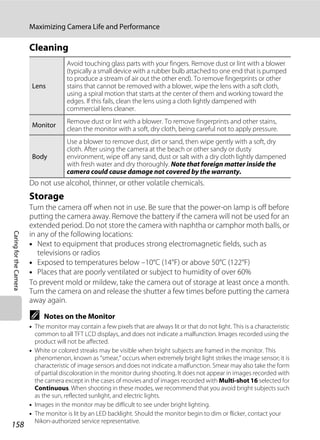 158
Maximizing Camera Life and Performance
CaringfortheCamera
Cleaning
Do not use alcohol, thinner, or other volatile chemicals.
Storage
Turn the camera off when not in use. Be sure that the power-on lamp is off before
putting the camera away. Remove the battery if the camera will not be used for an
extended period. Do not store the camera with naphtha or camphor moth balls, or
in any of the following locations:
• Next to equipment that produces strong electromagnetic fields, such as
televisions or radios
• Exposed to temperatures below –10°C (14°F) or above 50°C (122°F)
• Places that are poorly ventilated or subject to humidity of over 60%
To prevent mold or mildew, take the camera out of storage at least once a month.
Turn the camera on and release the shutter a few times before putting the camera
away again.
C Notes on the Monitor
• The monitor may contain a few pixels that are always lit or that do not light. This is a characteristic
common to all TFT LCD displays, and does not indicate a malfunction. Images recorded using the
product will not be affected.
• White or colored streaks may be visible when bright subjects are framed in the monitor. This
phenomenon, known as “smear,” occurs when extremely bright light strikes the image sensor; it is
characteristic of image sensors and does not indicate a malfunction. Smear may also take the form
of partial discoloration in the monitor during shooting. It does not appear in images recorded with
the camera except in the cases of movies and of images recorded with Multi-shot 16 selected for
Continuous. When shooting in these modes, we recommend that you avoid bright subjects such
as the sun, reflected sunlight, and electric lights.
• Images in the monitor may be difficult to see under bright lighting.
• The monitor is lit by an LED backlight. Should the monitor begin to dim or flicker, contact your
Nikon-authorized service representative.
Lens
Avoid touching glass parts with your fingers. Remove dust or lint with a blower
(typically a small device with a rubber bulb attached to one end that is pumped
to produce a stream of air out the other end). To remove fingerprints or other
stains that cannot be removed with a blower, wipe the lens with a soft cloth,
using a spiral motion that starts at the center of them and working toward the
edges. If this fails, clean the lens using a cloth lightly dampened with
commercial lens cleaner.
Monitor
Remove dust or lint with a blower. To remove fingerprints and other stains,
clean the monitor with a soft, dry cloth, being careful not to apply pressure.
Body
Use a blower to remove dust, dirt or sand, then wipe gently with a soft, dry
cloth. After using the camera at the beach or other sandy or dusty
environment, wipe off any sand, dust or salt with a dry cloth lightly dampened
with fresh water and dry thoroughly. Note that foreign matter inside the
camera could cause damage not covered by the warranty.
 