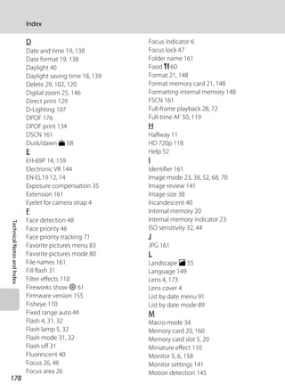 178
Index
TechnicalNotesandIndex
D
Date and time 19, 138
Date format 19, 138
Daylight 40
Daylight saving time 18, 139
Delete 29, 102, 120
Digital zoom 25, 146
Direct print 129
D-Lighting 107
DPOF 176
DPOF print 134
DSCN 161
Dusk/dawn i 58
E
EH-69P 14, 159
Electronic VR 144
EN-EL19 12, 14
Exposure compensation 35
Extension 161
Eyelet for camera strap 4
F
Face detection 48
Face priority 46
Face priority tracking 71
Favorite pictures menu 83
Favorite pictures mode 80
File names 161
Fill flash 31
Filter effects 110
Fireworks show m 61
Firmware version 155
Fisheye 110
Fixed range auto 44
Flash 4, 31, 32
Flash lamp 5, 32
Flash mode 31, 32
Flash off 31
Fluorescent 40
Focus 26, 46
Focus area 26
Focus indicator 6
Focus lock 47
Folder name 161
Food u 60
Format 21, 148
Format memory card 21, 148
Formatting internal memory 148
FSCN 161
Full-frame playback 28, 72
Full-time AF 50, 119
H
Halfway 11
HD 720p 118
Help 52
I
Identifier 161
Image mode 23, 38, 52, 68, 70
Image review 141
Image size 38
Incandescent 40
Internal memory 20
Internal memory indicator 23
ISO sensitivity 32, 44
J
JPG 161
L
Landscape c 55
Language 149
Lens 4, 173
Lens cover 4
List by date menu 91
List by date mode 89
M
Macro mode 34
Memory card 20, 160
Memory card slot 5, 20
Miniature effect 110
Monitor 5, 6, 158
Monitor settings 141
Motion detection 145
 