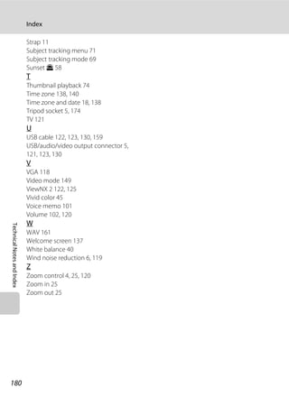 180
Index
TechnicalNotesandIndex
Strap 11
Subject tracking menu 71
Subject tracking mode 69
Sunset h 58
T
Thumbnail playback 74
Time zone 138, 140
Time zone and date 18, 138
Tripod socket 5, 174
TV 121
U
USB cable 122, 123, 130, 159
USB/audio/video output connector 5,
121, 123, 130
V
VGA 118
Video mode 149
ViewNX 2 122, 125
Vivid color 45
Voice memo 101
Volume 102, 120
W
WAV 161
Welcome screen 137
White balance 40
Wind noise reduction 6, 119
Z
Zoom control 4, 25, 120
Zoom in 25
Zoom out 25
 