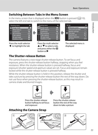 11
Basic Operations
Introduction
Switching Between Tabs in the Menu Screen
In the menu screen that is displayed when the d button is pressed (A 10),
select the left end tab to switch to the menu of the selected tab.
The Shutter-release Button
The camera features a two-stage shutter-release button. To set focus and
exposure, press the shutter-release button halfway, stopping when you feel
resistance. When the shutter-release button is pressed halfway, focus and
exposure (shutter speed and aperture value) are set. Focus and exposure remain
locked while the shutter-release button is pressed halfway.
While the shutter-release button is held in this position, release the shutter and
take a picture by pressing the shutter-release button the rest of the way down. Do
not use force when pressing the shutter-release button, as this may result in
camera shake and blurred images.
Attaching the Camera Strap
Shooting menu
Image mode
White balance
Continuous
AF area mode
Autofocus mode
ISO sensitivity
Color options
Shooting menu
White balance
Continuous
AF area mode
Autofocus mode
ISO sensitivity
Color options
Image mode
Set up
Welcome screen
Time zone and date
Monitor settings
Motion detection
AF assist
Print date
Electronic VR
Press the multi selector
J to highlight the tab
Press the multi selector
H or I to select a tab,
and press either the k
button or K
The selected menu is
displayed
Press the shutter-release
button the rest of the way
down to take a picture
Press the shutter-release
button halfway to set focus
and exposure
 