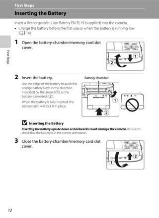 12
FirstSteps First Steps
Inserting the Battery
Insert a Rechargeable Li-ion Battery EN-EL19 (supplied) into the camera.
• Charge the battery before the first use or when the battery is running low
(A 14).
1 Open the battery-chamber/memory card slot
cover.
2 Insert the battery.
Use the edge of the battery to push the
orange battery latch in the direction
indicated by the arrow (1) as the
battery is inserted (2).
When the battery is fully inserted, the
battery latch will lock it in place.
B Inserting the Battery
Inserting the battery upside down or backwards could damage the camera. Be sure to
check that the battery is in the correct orientation.
3 Close the battery-chamber/memory card slot
cover.
Battery chamber
 