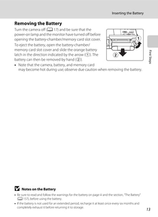13
Inserting the Battery
FirstSteps
Removing the Battery
Turn the camera off (A 17) and be sure that the
power-on lamp and the monitor have turned off before
opening the battery-chamber/memory card slot cover.
To eject the battery, open the battery-chamber/
memory card slot cover and slide the orange battery
latch in the direction indicated by the arrow (1). The
battery can then be removed by hand (2).
• Note that the camera, battery, and memory card
may become hot during use; observe due caution when removing the battery.
B Notes on the Battery
• Be sure to read and follow the warnings for the battery on page iii and the section, “The Battery”
(A 157), before using the battery.
• If the battery is not used for an extended period, recharge it at least once every six months and
completely exhaust it before returning it to storage.
 