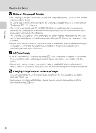 16
Charging the Battery
FirstSteps
B Notes on Charging AC Adapter
• The Charging AC Adapter EH-69P is for use only with compatible devices. Do not use with another
make or model of device.
• Be sure to read and follow the warnings for the Charging AC Adapter on page iii and the section,
“The Battery” (A 157), before use.
• The EH-69P is compatible with AC 100-240 V, 50/60 Hz electrical outlets. When using in other
countries, use a plug adapter (available commercially) as necessary. For more information about
plug adapters, consult your travel agency.
• The Charging AC Adapter EH-69P is for charging the battery inserted into the camera. When the
camera is connected to an electrical outlet with the Charging AC Adapter, the camera cannot be
turned on.
• Do not, under any circumstances, use another make or model of AC adapter other than Charging
AC Adapter EH-69P or USB-AC adapter. Failure to observe this precaution could result in
overheating or in damage to the camera.
C AC Power Supply
• If the AC Adapter EH-62G (available separately; A 159) is used, power is supplied to the camera
from an electrical outlet and taking pictures and playing back pictures are available with this
camera.
• Do not, under any circumstances, use another make or model of AC adapter other than the
EH-62G. Failure to observe this precaution could result in overheating or in damage to the camera.
D Charging Using Computer or Battery Charger
• Connecting the COOLPIX S3100 to a computer also charges the Rechargeable Li-ion Battery
EN-EL19 (A 122, 150).
• Rechargeable Li-ion Battery EN-EL19 can also be charged using the Battery Charger MH-66
(available separately; A 159).
 