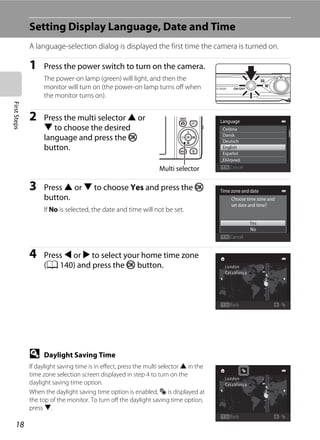 18
FirstSteps
Setting Display Language, Date and Time
A language-selection dialog is displayed the first time the camera is turned on.
1 Press the power switch to turn on the camera.
The power-on lamp (green) will light, and then the
monitor will turn on (the power-on lamp turns off when
the monitor turns on).
2 Press the multi selector H or
I to choose the desired
language and press the k
button.
3 Press H or I to choose Yes and press the k
button.
If No is selected, the date and time will not be set.
4 Press J or K to select your home time zone
(A 140) and press the k button.
D Daylight Saving Time
If daylight saving time is in effect, press the multi selector H in the
time zone selection screen displayed in step 4 to turn on the
daylight saving time option.
When the daylight saving time option is enabled, W is displayed at
the top of the monitor. To turn off the daylight saving time option,
press I.
Language
Dansk
Čeština
Deutsch
English
Español
Ελληνικά
CancelMulti selector
Yes
No
Choose time zone and
set date and time?
Time zone and date
Cancel
Back
Back
 