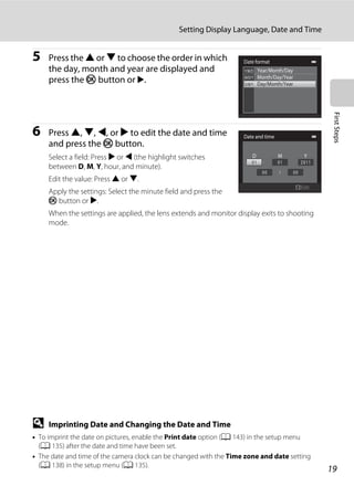 19
Setting Display Language, Date and Time
FirstSteps
5 Press the H or I to choose the order in which
the day, month and year are displayed and
press the k button or K.
6 Press H, I, J, or K to edit the date and time
and press the k button.
Select a field: Press K or J (the highlight switches
between D, M, Y, hour, and minute).
Edit the value: Press H or I.
Apply the settings: Select the minute field and press the
k button or K.
When the settings are applied, the lens extends and monitor display exits to shooting
mode.
D Imprinting Date and Changing the Date and Time
• To imprint the date on pictures, enable the Print date option (A 143) in the setup menu
(A 135) after the date and time have been set.
• The date and time of the camera clock can be changed with the Time zone and date setting
(A 138) in the setup menu (A 135).
Date format
Month/Day/Year
Day/Month/Year
Year/Month/Day
Date and time
YMD
Edit
 