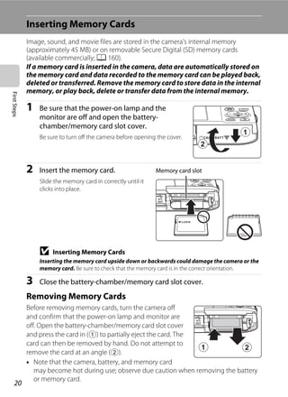 20
FirstSteps
Inserting Memory Cards
Image, sound, and movie files are stored in the camera’s internal memory
(approximately 45 MB) or on removable Secure Digital (SD) memory cards
(available commercially; A 160).
If a memory card is inserted in the camera, data are automatically stored on
the memory card and data recorded to the memory card can be played back,
deleted or transferred. Remove the memory card to store data in the internal
memory, or play back, delete or transfer data from the internal memory.
1 Be sure that the power-on lamp and the
monitor are off and open the battery-
chamber/memory card slot cover.
Be sure to turn off the camera before opening the cover.
2 Insert the memory card.
Slide the memory card in correctly until it
clicks into place.
B Inserting Memory Cards
Inserting the memory card upside down or backwards could damage the camera or the
memory card. Be sure to check that the memory card is in the correct orientation.
3 Close the battery-chamber/memory card slot cover.
Removing Memory Cards
Before removing memory cards, turn the camera off
and confirm that the power-on lamp and monitor are
off. Open the battery-chamber/memory card slot cover
and press the card in (1) to partially eject the card. The
card can then be removed by hand. Do not attempt to
remove the card at an angle (2).
• Note that the camera, battery, and memory card
may become hot during use; observe due caution when removing the battery
or memory card.
Memory card slot
 
