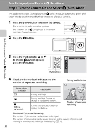 22
BasicPhotographyandPlayback:A(Auto)Mode Basic Photography and Playback: A (Auto) Mode
Step 1 Turn the Camera On and Select A (Auto) Mode
This section describes taking pictures in A (auto) mode, an automatic, “point-and-
shoot” mode recommended for first-time users of digital cameras.
1 Press the power switch to turn on the camera.
The lens extends and the monitor turns on.
The camera is set to A (auto) mode at the time of
purchase. Proceed to step 4.
2 Press the A button.
3 Press the multi selector H or I
to choose A Auto mode and
press the k button.
4 Check the battery level indicator and the
number of exposures remaining.
Number of Exposures Remaining
The number of pictures that can be stored is displayed.
The number of pictures that can be stored depends on the capacity of the internal
memory or memory card and image mode setting (A 39).
Battery level
indicator
Description
b Battery level high.
B
Battery level low. Prepare to
charge or replace the battery.
N
Battery
exhausted.
Cannot take pictures. Charge or
replace the battery.
Auto mode
Multi selector
99
Battery level indicator
Number of exposures
remaining
 