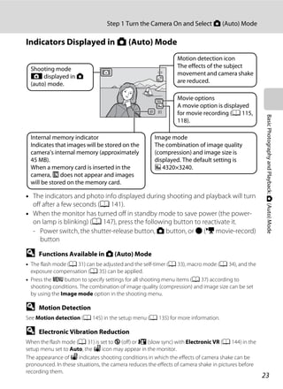 23
Step 1 Turn the Camera On and Select A (Auto) Mode
BasicPhotographyandPlayback:A(Auto)Mode
Indicators Displayed in A (Auto) Mode
• The indicators and photo info displayed during shooting and playback will turn
off after a few seconds (A 141).
• When the monitor has turned off in standby mode to save power (the power-
on lamp is blinking) (A 147), press the following button to reactivate it.
- Power switch, the shutter-release button, A button, or b (e movie-record)
button
D Functions Available in A (Auto) Mode
• The flash mode (A 31) can be adjusted and the self-timer (A 33), macro mode (A 34), and the
exposure compensation (A 35) can be applied.
• Press the d button to specify settings for all shooting menu items (A 37) according to
shooting conditions. The combination of image quality (compression) and image size can be set
by using the Image mode option in the shooting menu.
D Motion Detection
See Motion detection (A 145) in the setup menu (A 135) for more information.
D Electronic Vibration Reduction
When the flash mode (A 31) is set to W (off) or Y (slow sync) with Electronic VR (A 144) in the
setup menu set to Auto, the w icon may appear in the monitor.
The appearance of w indicates shooting conditions in which the effects of camera shake can be
pronounced. In these situations, the camera reduces the effects of camera shake in pictures before
recording them.
99
Image mode
The combination of image quality
(compression) and image size is
displayed. The default setting is
k 4320×3240.
Motion detection icon
The effects of the subject
movement and camera shake
are reduced.
Movie options
A movie option is displayed
for movie recording (A 115,
118).
Internal memory indicator
Indicates that images will be stored on the
camera’s internal memory (approximately
45 MB).
When a memory card is inserted in the
camera, C does not appear and images
will be stored on the memory card.
Shooting mode
A displayed in A
(auto) mode.
 