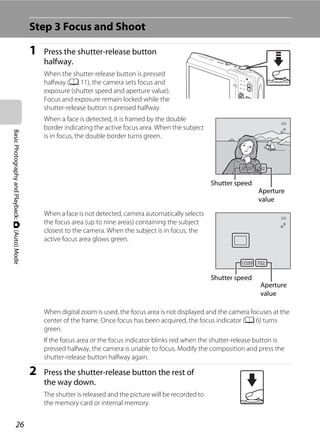 26
BasicPhotographyandPlayback:A(Auto)Mode
Step 3 Focus and Shoot
1 Press the shutter-release button
halfway.
When the shutter-release button is pressed
halfway (A 11), the camera sets focus and
exposure (shutter speed and aperture value).
Focus and exposure remain locked while the
shutter-release button is pressed halfway.
When a face is detected, it is framed by the double
border indicating the active focus area. When the subject
is in focus, the double border turns green.
When a face is not detected, camera automatically selects
the focus area (up to nine areas) containing the subject
closest to the camera. When the subject is in focus, the
active focus area glows green.
When digital zoom is used, the focus area is not displayed and the camera focuses at the
center of the frame. Once focus has been acquired, the focus indicator (A 6) turns
green.
If the focus area or the focus indicator blinks red when the shutter-release button is
pressed halfway, the camera is unable to focus. Modify the composition and press the
shutter-release button halfway again.
2 Press the shutter-release button the rest of
the way down.
The shutter is released and the picture will be recorded to
the memory card or internal memory.
F3.2F3.21/2501/250
Shutter speed
Aperture
value
F3.2F3.21/2501/250
Shutter speed
Aperture
value
 