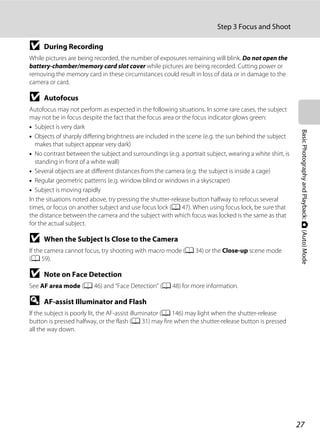 27
Step 3 Focus and Shoot
BasicPhotographyandPlayback:A(Auto)Mode
B During Recording
While pictures are being recorded, the number of exposures remaining will blink. Do not open the
battery-chamber/memory card slot cover while pictures are being recorded. Cutting power or
removing the memory card in these circumstances could result in loss of data or in damage to the
camera or card.
B Autofocus
Autofocus may not perform as expected in the following situations. In some rare cases, the subject
may not be in focus despite the fact that the focus area or the focus indicator glows green:
• Subject is very dark
• Objects of sharply differing brightness are included in the scene (e.g. the sun behind the subject
makes that subject appear very dark)
• No contrast between the subject and surroundings (e.g. a portrait subject, wearing a white shirt, is
standing in front of a white wall)
• Several objects are at different distances from the camera (e.g. the subject is inside a cage)
• Regular geometric patterns (e.g. window blind or windows in a skyscraper)
• Subject is moving rapidly
In the situations noted above, try pressing the shutter-release button halfway to refocus several
times, or focus on another subject and use focus lock (A 47). When using focus lock, be sure that
the distance between the camera and the subject with which focus was locked is the same as that
for the actual subject.
B When the Subject Is Close to the Camera
If the camera cannot focus, try shooting with macro mode (A 34) or the Close-up scene mode
(A 59).
B Note on Face Detection
See AF area mode (A 46) and “Face Detection” (A 48) for more information.
D AF-assist Illuminator and Flash
If the subject is poorly lit, the AF-assist illuminator (A 146) may light when the shutter-release
button is pressed halfway, or the flash (A 31) may fire when the shutter-release button is pressed
all the way down.
 