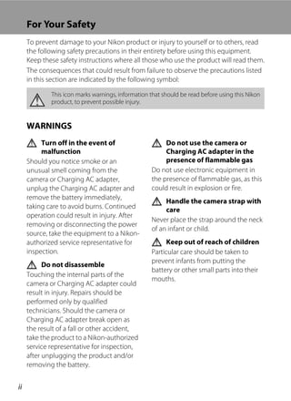 ii
For Your Safety
To prevent damage to your Nikon product or injury to yourself or to others, read
the following safety precautions in their entirety before using this equipment.
Keep these safety instructions where all those who use the product will read them.
The consequences that could result from failure to observe the precautions listed
in this section are indicated by the following symbol:
WARNINGS
Turn off in the event of
malfunction
Should you notice smoke or an
unusual smell coming from the
camera or Charging AC adapter,
unplug the Charging AC adapter and
remove the battery immediately,
taking care to avoid burns. Continued
operation could result in injury. After
removing or disconnecting the power
source, take the equipment to a Nikon-
authorized service representative for
inspection.
Do not disassemble
Touching the internal parts of the
camera or Charging AC adapter could
result in injury. Repairs should be
performed only by qualified
technicians. Should the camera or
Charging AC adapter break open as
the result of a fall or other accident,
take the product to a Nikon-authorized
service representative for inspection,
after unplugging the product and/or
removing the battery.
Do not use the camera or
Charging AC adapter in the
presence of flammable gas
Do not use electronic equipment in
the presence of flammable gas, as this
could result in explosion or fire.
Handle the camera strap with
care
Never place the strap around the neck
of an infant or child.
Keep out of reach of children
Particular care should be taken to
prevent infants from putting the
battery or other small parts into their
mouths.
This icon marks warnings, information that should be read before using this Nikon
product, to prevent possible injury.
 