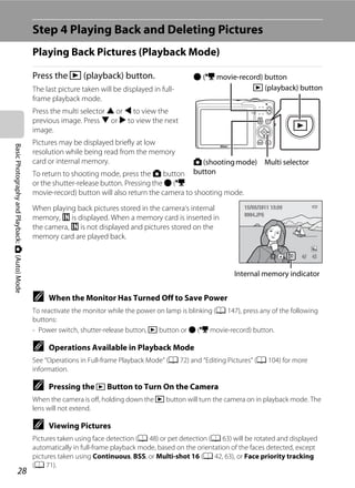 28
BasicPhotographyandPlayback:A(Auto)Mode
Step 4 Playing Back and Deleting Pictures
Playing Back Pictures (Playback Mode)
Press the c (playback) button.
The last picture taken will be displayed in full-
frame playback mode.
Press the multi selector H or J to view the
previous image. Press I or K to view the next
image.
Pictures may be displayed briefly at low
resolution while being read from the memory
card or internal memory.
To return to shooting mode, press the A button
or the shutter-release button. Pressing the b (e
movie-record) button will also return the camera to shooting mode.
When playing back pictures stored in the camera’s internal
memory, C is displayed. When a memory card is inserted in
the camera, C is not displayed and pictures stored on the
memory card are played back.
C When the Monitor Has Turned Off to Save Power
To reactivate the monitor while the power on lamp is blinking (A 147), press any of the following
buttons:
- Power switch, shutter-release button, c button or b (e movie-record) button.
C Operations Available in Playback Mode
See “Operations in Full-frame Playback Mode” (A 72) and “Editing Pictures” (A 104) for more
information.
C Pressing the c Button to Turn On the Camera
When the camera is off, holding down the c button will turn the camera on in playback mode. The
lens will not extend.
C Viewing Pictures
Pictures taken using face detection (A 48) or pet detection (A 63) will be rotated and displayed
automatically in full-frame playback mode, based on the orientation of the faces detected, except
pictures taken using Continuous, BSS, or Multi-shot 16 (A 42, 63), or Face priority tracking
(A 71).
A(shootingmode)
button
Multi selector
c (playback) button
b (e movie-record) button
4/ 44/ 4
15/05/2011 15:3015/05/2011 15:30
0004.JPG0004.JPG
Internal memory indicator
 