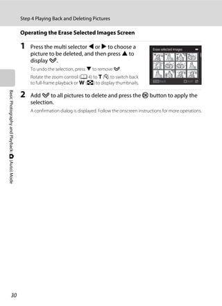 30
Step 4 Playing Back and Deleting Pictures
BasicPhotographyandPlayback:A(Auto)Mode
Operating the Erase Selected Images Screen
1 Press the multi selector J or K to choose a
picture to be deleted, and then press H to
display y.
To undo the selection, press I to remove y.
Rotate the zoom control (A 4) to g (i) to switch back
to full-frame playback or f (h) to display thumbnails.
2 Add y to all pictures to delete and press the k button to apply the
selection.
A confirmation dialog is displayed. Follow the onscreen instructions for more operations.
Back
Erase selected images
 