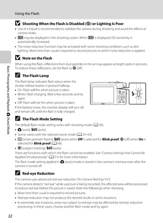 32
Using the Flash
BasicPhotographyandPlayback:A(Auto)Mode
B Shooting When the Flash is Disabled (W) or Lighting Is Poor
• Use of a tripod is recommended to stabilize the camera during shooting and avoid the effects of
camera shake.
• E may be displayed in the shooting screen. When E is displayed, ISO sensitivity is
automatically increased.
• The noise reduction function may be activated with some shooting conditions such as dim
lighting. More time than usual is required to record pictures to which noise reduction is applied.
B Note on the Flash
When using the flash, reflections from dust particles in the air may appear as bright spots in pictures.
To reduce these reflections, set the flash to W (off).
C The Flash Lamp
The flash lamp indicates flash status when the
shutter-release button is pressed halfway.
• On: Flash will fire when picture is taken.
• Blinks: Flash charging. Wait a few seconds and try
again.
• Off: Flash will not fire when picture is taken.
If the battery is low, the monitor display will turn off,
and remain off, until the flash is fully charged.
C The Flash Mode Setting
The default flash mode setting varies with shooting mode (A 36).
• A (auto): U (auto)
• Scene: varies with the selected scene mode (A 55–63)
• F (smart portrait): fixed at U (auto) when Off is selected for Blink proof; W (off) when On is
selected for Blink proof (A 68)
• s (subject tracking): U (auto)
There are functions with which the flash cannot be enabled. See “Camera Settings that Cannot Be
Applied Simultaneously” (A 51) for more information.
The flash mode setting applied in A (auto) mode is stored in the camera’s memory even after the
camera is turned off.
C Red-eye Reduction
This camera uses advanced red-eye reduction (“In-Camera Red-Eye Fix”).
If the camera detects “red eye” while a picture is being recorded, the affected area will be processed
to reduce red-eye before the picture is saved. Note the followings when shooting.
• More time than usual is required to record pictures.
• Red-eye reduction may not produce the desired results in some situations.
• In extremely rare instances, areas not subject to red-eye may be affected by red-eye reduction
processing; in these cases, choose another flash mode and try again.
 