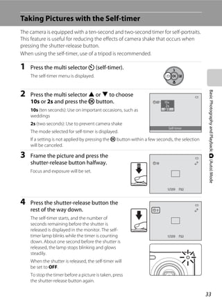 33
BasicPhotographyandPlayback:A(Auto)Mode
Taking Pictures with the Self-timer
The camera is equipped with a ten-second and two-second timer for self-portraits.
This feature is useful for reducing the effects of camera shake that occurs when
pressing the shutter-release button.
When using the self-timer, use of a tripod is recommended.
1 Press the multi selector n (self-timer).
The self-timer menu is displayed.
2 Press the multi selector H or I to choose
10s or 2s and press the k button.
10s (ten seconds): Use on important occasions, such as
weddings
2s (two seconds): Use to prevent camera shake
The mode selected for self-timer is displayed.
If a setting is not applied by pressing the k button within a few seconds, the selection
will be canceled.
3 Frame the picture and press the
shutter-release button halfway.
Focus and exposure will be set.
4 Press the shutter-release button the
rest of the way down.
The self-timer starts, and the number of
seconds remaining before the shutter is
released is displayed in the monitor. The self-
timer lamp blinks while the timer is counting
down. About one second before the shutter is
released, the lamp stops blinking and glows
steadily.
When the shutter is released, the self-timer will
be set to OFF.
To stop the timer before a picture is taken, press
the shutter-release button again.
Self-timer
F3.2F3.21/2501/250
1010
99
F3.2F3.21/2501/250
 