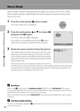 34
BasicPhotographyandPlayback:A(Auto)Mode
Macro Mode
Macro mode is used for taking pictures of objects as close as 10 cm (4 in.). Note
that the flash may be unable to light the entire subject at distances of less than
50 cm (1 ft. 8 in.).
1 Press the multi selector p (macro mode).
The macro mode menu is displayed.
2 Press the multi selector H or I to choose ON
and press the k button.
The macro mode icon (F) is displayed.
If the setting is not applied by pressing the k button
within a few seconds, the selection will be canceled.
3 Rotate the zoom control to frame the picture.
The closest distance at which the camera can focus varies
depending on the zoom position. The camera can focus
at the shortest distances when F and the zoom indicator
glow green with the zoom indicator positioned to the left
(wider angle) of K.
The camera can focus on subjects as close as 10 cm (4 in.)
to the lens when zoomed out to the maximum wide-angle position or when zoomed in
one step from the maximum wide-angle zoom position. At the K zoom position, the
camera can focus at a distance of 30 cm (1 ft.).
C Autofocus
When using A (auto) mode and Autofocus mode (A 50) is set to Full-time AF, the camera
continuously adjusts the focus until the shutter-release button is pressed halfway to lock the focus.
Therefore, the sound of lens drive movement can be heard.
When using other shooting modes, Full-time AF is turned on automatically when macro mode is
turned on.
C The Macro Mode Setting
The macro mode setting applied in A (auto) mode is stored in the camera’s memory even after the
camera is turned off.
Macro mode
 