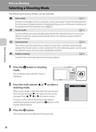 36
MoreonShooting More on Shooting
Selecting a Shooting Mode
The following shooting modes can be selected.
1 Press the A button in shooting
mode.
The shooting-mode selection menu is
displayed.
2 Press the multi selector H or I to select a
shooting mode.
When scene mode is selected (select the second icon
from the top and press K), the type of scene can be
changed. Press H, I, J, or K to choose a scene.
To return to the current shooting mode without
switching shooting modes, press the A button or the
shutter-release button.
3 Press the k button.
The camera enters the selected shooting mode.
A Auto mode A 22
Pictures can be taken with an automatic, “point-and-shoot” mode recommended for
first-time users of digital cameras. Shooting settings such as continuous shooting can
be applied from the shooting menu (A 37).
x Scene mode A 52
Camera settings are automatically optimized for the selected scene. In scene auto
selector mode, the camera automatically selects the optimum scene mode for
simpler shooting.
F Smart portrait A 66
The camera uses face detection to detect human faces, and then automatically
releases the shutter when a smile is detected. The skin softening option can be used
to make skin tones of human faces displayed smoothly.
s Subject tracking A 69
Suited to focus and take pictures of moving subjects.
Auto mode
 