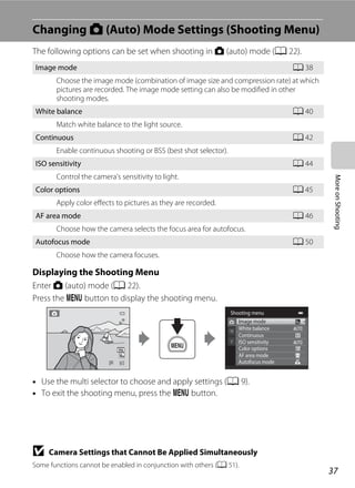 37
MoreonShooting
Changing A (Auto) Mode Settings (Shooting Menu)
The following options can be set when shooting in A (auto) mode (A 22).
Displaying the Shooting Menu
Enter A (auto) mode (A 22).
Press the d button to display the shooting menu.
• Use the multi selector to choose and apply settings (A 9).
• To exit the shooting menu, press the d button.
B Camera Settings that Cannot Be Applied Simultaneously
Some functions cannot be enabled in conjunction with others (A 51).
Image mode A 38
Choose the image mode (combination of image size and compression rate) at which
pictures are recorded. The image mode setting can also be modified in other
shooting modes.
White balance A 40
Match white balance to the light source.
Continuous A 42
Enable continuous shooting or BSS (best shot selector).
ISO sensitivity A 44
Control the camera’s sensitivity to light.
Color options A 45
Apply color effects to pictures as they are recorded.
AF area mode A 46
Choose how the camera selects the focus area for autofocus.
Autofocus mode A 50
Choose how the camera focuses.
99
Shooting menu
Image mode
White balance
Continuous
AF area mode
Autofocus mode
ISO sensitivity
Color options
 
