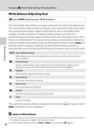 40
Changing A (Auto) Mode Settings (Shooting Menu)
MoreonShooting
White Balance (Adjusting Hue)
The color of light reflected from an object varies with the color of the light source.
The human brain is able to adapt to changes in the color of the light source, with
the result that white objects appear white whether seen in the shade, direct
sunlight, or under incandescent lighting. Digital cameras can mimic this
adjustment by processing images according to the color of the light source. This is
known as “white balance.” For natural colors, choose a white balance setting that
matches the light source before shooting. Although the default setting, Auto, can
be used under most types of lighting, the white balance setting suited to a
particular light source can be specified manually to achieve more accurate results.
The icon for the current setting is displayed in the monitor (A 6). However, when
Auto is selected, no icon is displayed.
B Notes on White Balance
• There are functions with which this setting cannot be enabled. See “Camera Settings that Cannot
Be Applied Simultaneously” (A 51) for more information.
• At white-balance settings other than Auto or Flash, turn the flash off (W) (A 31).
A (auto) M d (Shooting menu) M White balance
a Auto (default setting)
White balance automatically adjusted to suit lighting conditions. Best choice in
most situations.
b Preset manual
Neutral-colored object used as reference to set white balance under unusual
lighting conditions. See “Preset Manual” for more information (A 41).
c Daylight
White balance adjusted for direct sunlight.
d Incandescent
Use under incandescent lighting.
e Fluorescent
Use under fluorescent lighting.
f Cloudy
Use when taking pictures under overcast skies.
g Flash
Use with the flash.
 